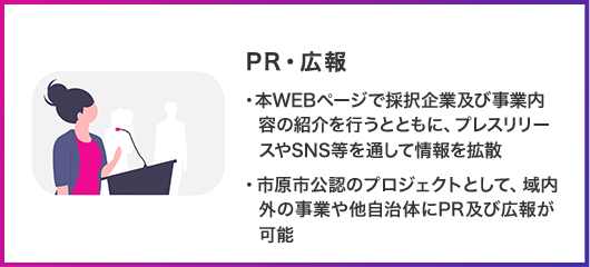 PR・広報 本WEBページで採択企業及び事業内容の紹介を行うとともに、プレスリリースやSNS等を通して情報を拡散 市原市公認のプロジェクトとして、域内外の事業や他自治体にPR及び広報が可能